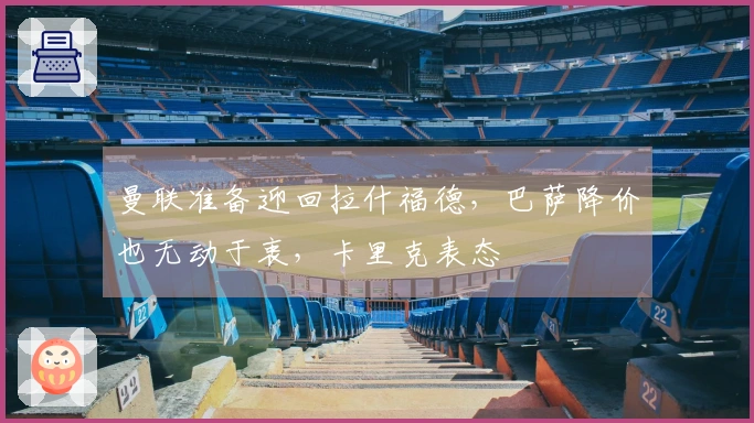 曼联准备迎回拉什福德，巴萨降价也无动于衷，卡里克表态