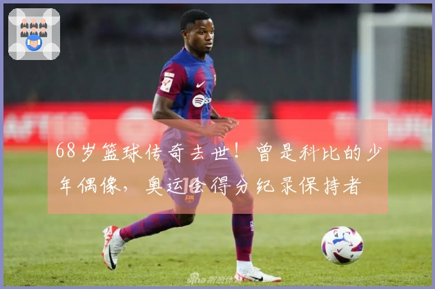 68岁篮球传奇去世！曾是科比的少年偶像，奥运会得分纪录保持者