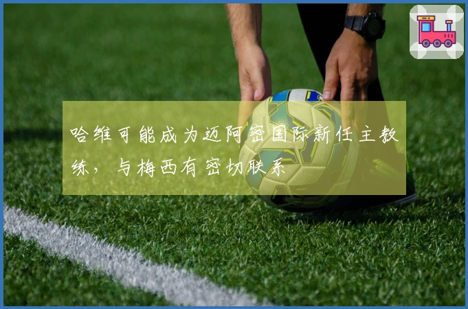 哈维可能成为迈阿密国际新任主教练，与梅西有密切联系