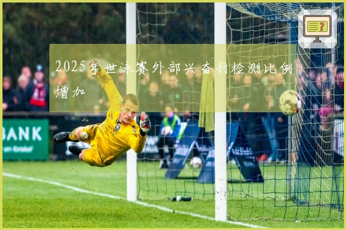 2025年世泳赛外部兴奋剂检测比例增加