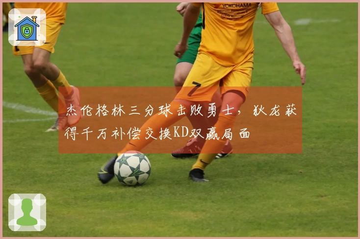 杰伦格林三分球击败勇士，狄龙获得千万补偿交换KD双赢局面