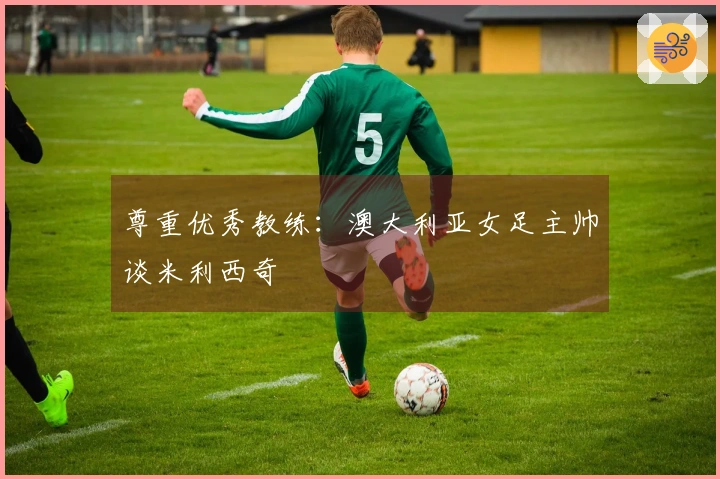 尊重优秀教练：澳大利亚女足主帅谈米利西奇