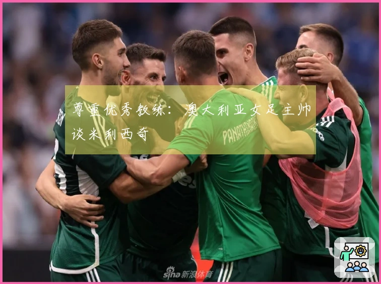 尊重优秀教练：澳大利亚女足主帅谈米利西奇