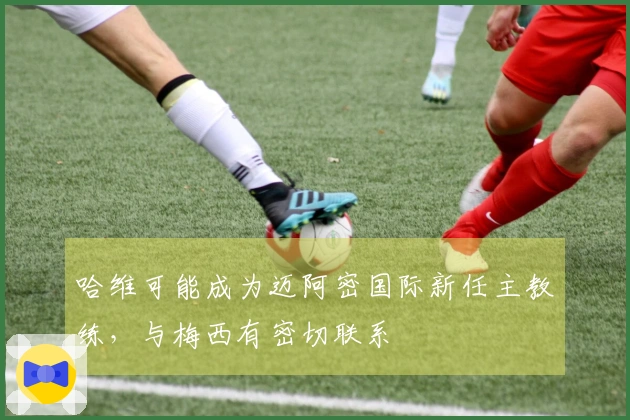 哈维可能成为迈阿密国际新任主教练，与梅西有密切联系