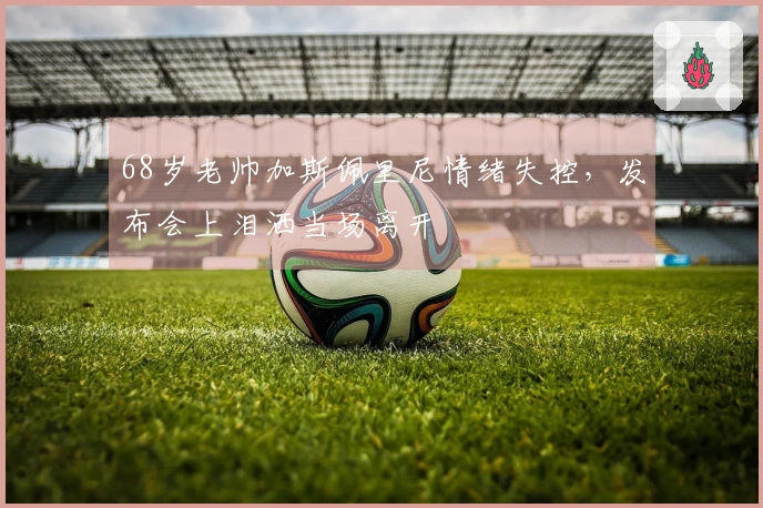 68岁老帅加斯佩里尼情绪失控，发布会上泪洒当场离开