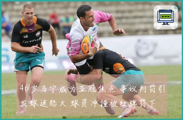 46岁马宁成为亚冠焦点 争议判罚引发球迷怒火 球员冲撞被红牌罚下