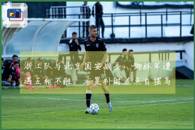 浙江队与北京国安战平，御林军遭遇五轮不胜，方昊补时差点自摆乌龙