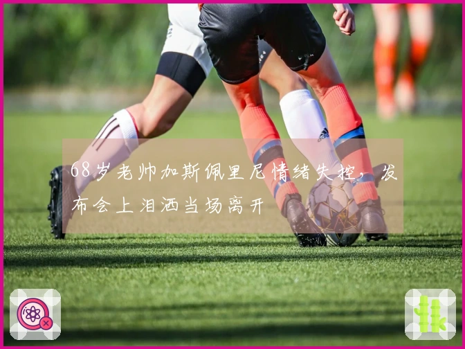 68岁老帅加斯佩里尼情绪失控，发布会上泪洒当场离开