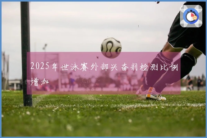 2025年世泳赛外部兴奋剂检测比例增加