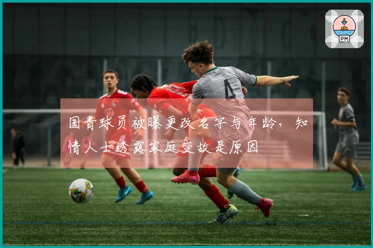 国青球员被曝更改名字与年龄，知情人士透露家庭变故是原因