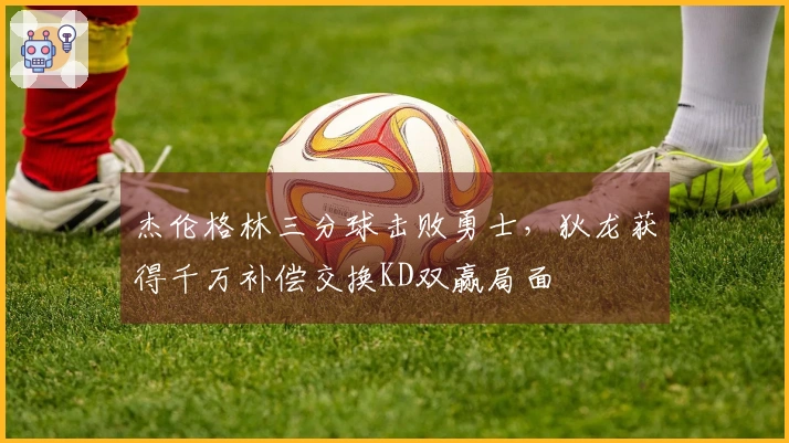 杰伦格林三分球击败勇士，狄龙获得千万补偿交换KD双赢局面