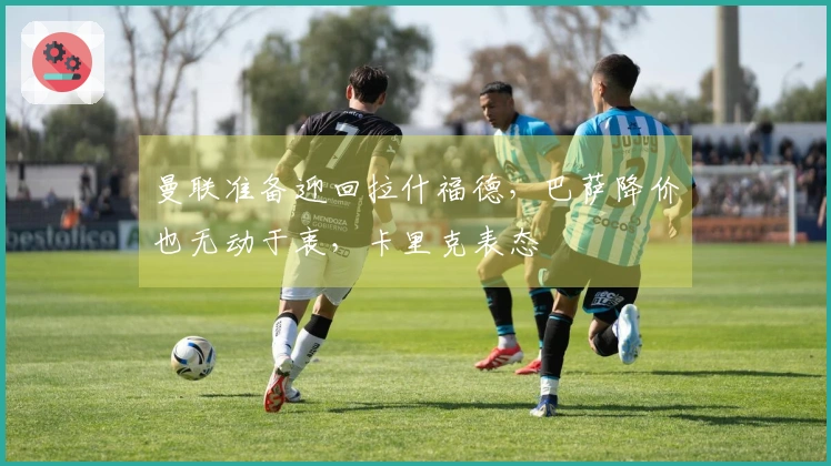 曼联准备迎回拉什福德，巴萨降价也无动于衷，卡里克表态